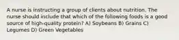 A nurse is instructing a group of clients about nutrition. The nurse should include that which of the following foods is a good source of high-quality protein? A) Soybeans B) Grains C) Legumes D) Green Vegetables