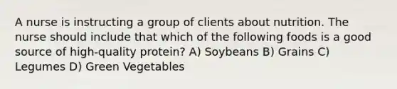 A nurse is instructing a group of clients about nutrition. The nurse should include that which of the following foods is a good source of high-quality protein? A) Soybeans B) Grains C) Legumes D) Green Vegetables