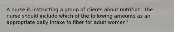 A nurse is instructing a group of clients about nutrition. The nurse should include which of the following amounts as an appropriate daily intake fo fiber for adult women?