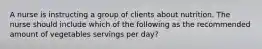 A nurse is instructing a group of clients about nutrition. The nurse should include which of the following as the recommended amount of vegetables servings per day?