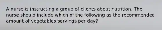 A nurse is instructing a group of clients about nutrition. The nurse should include which of the following as the recommended amount of vegetables servings per day?