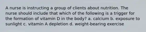 A nurse is instructing a group of clients about nutrition. The nurse should include that which of the following is a trigger for the formation of vitamin D in the body? a. calcium b. exposure to sunlight c. vitamin A depletion d. weight-bearing exercise