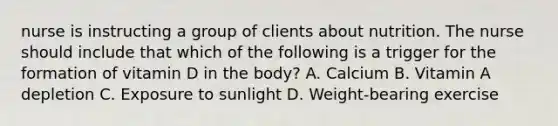 nurse is instructing a group of clients about nutrition. The nurse should include that which of the following is a trigger for the formation of vitamin D in the body? A. Calcium B. Vitamin A depletion C. Exposure to sunlight D. Weight-bearing exercise