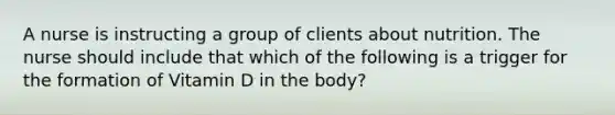 A nurse is instructing a group of clients about nutrition. The nurse should include that which of the following is a trigger for the formation of Vitamin D in the body?