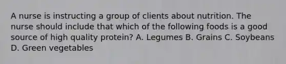 A nurse is instructing a group of clients about nutrition. The nurse should include that which of the following foods is a good source of high quality protein? A. Legumes B. Grains C. Soybeans D. Green vegetables