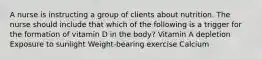 A nurse is instructing a group of clients about nutrition. The nurse should include that which of the following is a trigger for the formation of vitamin D in the body? Vitamin A depletion Exposure to sunlight Weight-bearing exercise Calcium