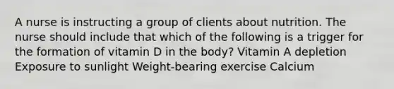 A nurse is instructing a group of clients about nutrition. The nurse should include that which of the following is a trigger for the formation of vitamin D in the body? Vitamin A depletion Exposure to sunlight Weight-bearing exercise Calcium