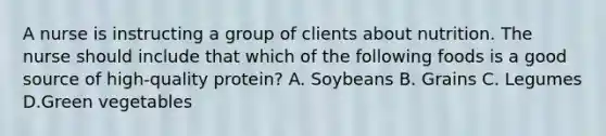 A nurse is instructing a group of clients about nutrition. The nurse should include that which of the following foods is a good source of high-quality protein? A. Soybeans B. Grains C. Legumes D.Green vegetables