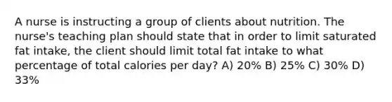 A nurse is instructing a group of clients about nutrition. The nurse's teaching plan should state that in order to limit saturated fat intake, the client should limit total fat intake to what percentage of total calories per day? A) 20% B) 25% C) 30% D) 33%