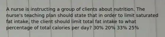 A nurse is instructing a group of clients about nutrition. The nurse's teaching plan should state that in order to limit saturated fat intake, the client should limit total fat intake to what percentage of total calories per day? 30% 20% 33% 25%