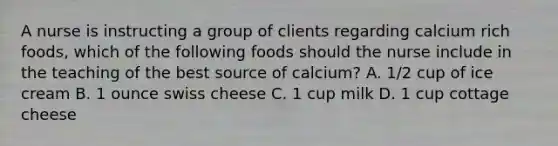 A nurse is instructing a group of clients regarding calcium rich foods, which of the following foods should the nurse include in the teaching of the best source of calcium? A. 1/2 cup of ice cream B. 1 ounce swiss cheese C. 1 cup milk D. 1 cup cottage cheese