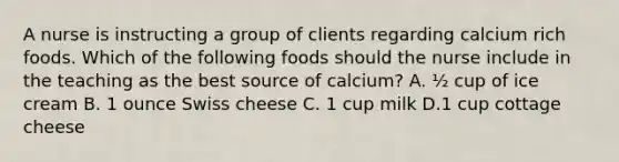 A nurse is instructing a group of clients regarding calcium rich foods. Which of the following foods should the nurse include in the teaching as the best source of calcium? A. ½ cup of ice cream B. 1 ounce Swiss cheese C. 1 cup milk D.1 cup cottage cheese