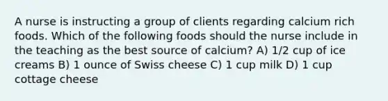 A nurse is instructing a group of clients regarding calcium rich foods. Which of the following foods should the nurse include in the teaching as the best source of calcium? A) 1/2 cup of ice creams B) 1 ounce of Swiss cheese C) 1 cup milk D) 1 cup cottage cheese