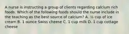 A nurse is instructing a group of clients regarding calcium rich foods. Which of the following foods should the nurse include in the teaching as the best source of calcium? A. ½ cup of ice cream B. 1 ounce Swiss cheese C. 1 cup milk D. 1 cup cottage cheese