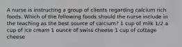 A nurse is instructing a group of clients regarding calcium rich foods. Which of the following foods should the nurse include in the teaching as the best source of calcium? 1 cup of milk 1/2 a cup of ice cream 1 ounce of swiss cheese 1 cup of cottage cheese