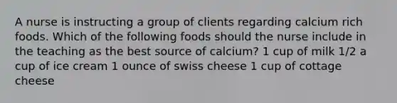 A nurse is instructing a group of clients regarding calcium rich foods. Which of the following foods should the nurse include in the teaching as the best source of calcium? 1 cup of milk 1/2 a cup of ice cream 1 ounce of swiss cheese 1 cup of cottage cheese