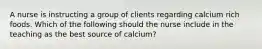 A nurse is instructing a group of clients regarding calcium rich foods. Which of the following should the nurse include in the teaching as the best source of calcium?