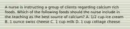 A nurse is instructing a group of clients regarding calcium rich foods. Which of the following foods should the nurse include in the teaching as the best source of calcium? A. 1/2 cup ice cream B. 1 ounce swiss cheese C. 1 cup milk D. 1 cup cottage cheese