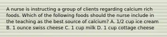 A nurse is instructing a group of clients regarding calcium rich foods. Which of the following foods should the nurse include in the teaching as the best source of calcium? A. 1/2 cup ice cream B. 1 ounce swiss cheese C. 1 cup milk D. 1 cup cottage cheese