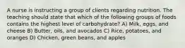 A nurse is instructing a group of clients regarding nutrition. The teaching should state that which of the following groups of foods contains the highest level of carbohydrate? A) Milk, eggs, and cheese B) Butter, oils, and avocados C) Rice, potatoes, and oranges D) Chicken, green beans, and apples