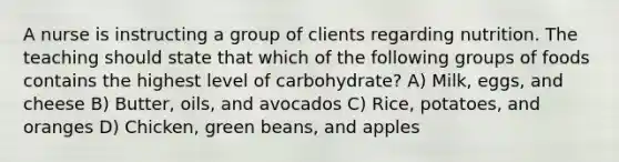 A nurse is instructing a group of clients regarding nutrition. The teaching should state that which of the following groups of foods contains the highest level of carbohydrate? A) Milk, eggs, and cheese B) Butter, oils, and avocados C) Rice, potatoes, and oranges D) Chicken, green beans, and apples