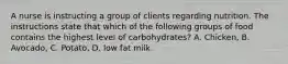 A nurse is instructing a group of clients regarding nutrition. The instructions state that which of the following groups of food contains the highest level of carbohydrates? A. Chicken, B. Avocado, C. Potato, D. low fat milk