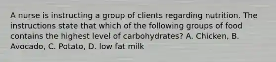 A nurse is instructing a group of clients regarding nutrition. The instructions state that which of the following groups of food contains the highest level of carbohydrates? A. Chicken, B. Avocado, C. Potato, D. low fat milk