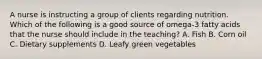 A nurse is instructing a group of clients regarding nutrition. Which of the following is a good source of omega-3 fatty acids that the nurse should include in the teaching? A. Fish B. Corn oil C. Dietary supplements D. Leafy green vegetables
