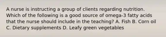 A nurse is instructing a group of clients regarding nutrition. Which of the following is a good source of omega-3 fatty acids that the nurse should include in the teaching? A. Fish B. Corn oil C. Dietary supplements D. Leafy green vegetables