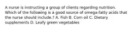 A nurse is instructing a group of clients regarding nutrition. Which of the following is a good source of omega-fatty acids that the nurse should include.? A. Fish B. Corn oil C. Dietary supplements D. Leafy green vegetables