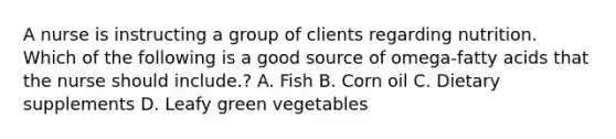 A nurse is instructing a group of clients regarding nutrition. Which of the following is a good source of omega-fatty acids that the nurse should include.? A. Fish B. Corn oil C. Dietary supplements D. Leafy green vegetables