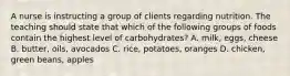 A nurse is instructing a group of clients regarding nutrition. The teaching should state that which of the following groups of foods contain the highest level of carbohydrates? A. milk, eggs, cheese B. butter, oils, avocados C. rice, potatoes, oranges D. chicken, green beans, apples