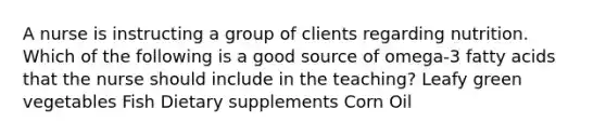 A nurse is instructing a group of clients regarding nutrition. Which of the following is a good source of omega-3 fatty acids that the nurse should include in the teaching? Leafy green vegetables Fish Dietary supplements Corn Oil