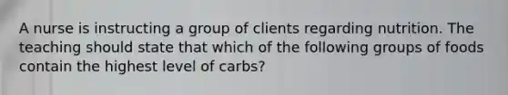 A nurse is instructing a group of clients regarding nutrition. The teaching should state that which of the following groups of foods contain the highest level of carbs?