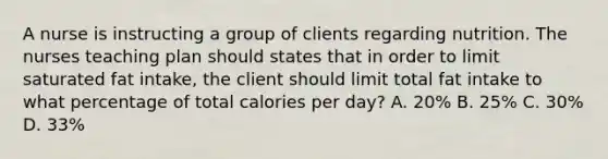 A nurse is instructing a group of clients regarding nutrition. The nurses teaching plan should states that in order to limit saturated fat intake, the client should limit total fat intake to what percentage of total calories per day? A. 20% B. 25% C. 30% D. 33%