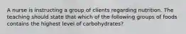 A nurse is instructing a group of clients regarding nutrition. The teaching should state that which of the following groups of foods contains the highest level of carbohydrates?