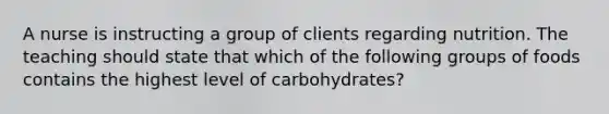 A nurse is instructing a group of clients regarding nutrition. The teaching should state that which of the following groups of foods contains the highest level of carbohydrates?