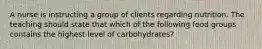 A nurse is instructing a group of clients regarding nutrition. The teaching should state that which of the following food groups contains the highest level of carbohydrates?