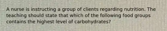 A nurse is instructing a group of clients regarding nutrition. The teaching should state that which of the following food groups contains the highest level of carbohydrates?