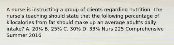 A nurse is instructing a group of clients regarding nutrition. The nurse's teaching should state that the following percentage of kilocalories from fat should make up an average adult's daily intake? A. 20% B. 25% C. 30% D. 33% Nurs 225 Comprehensive Summer 2016