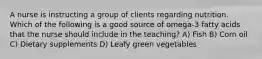 A nurse is instructing a group of clients regarding nutrition. Which of the following is a good source of omega-3 fatty acids that the nurse should include in the teaching? A) Fish B) Corn oil C) Dietary supplements D) Leafy green vegetables