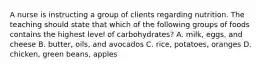 A nurse is instructing a group of clients regarding nutrition. The teaching should state that which of the following groups of foods contains the highest level of carbohydrates? A. milk, eggs, and cheese B. butter, oils, and avocados C. rice, potatoes, oranges D. chicken, green beans, apples