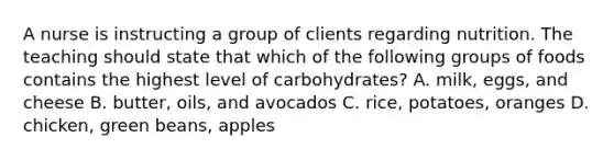 A nurse is instructing a group of clients regarding nutrition. The teaching should state that which of the following groups of foods contains the highest level of carbohydrates? A. milk, eggs, and cheese B. butter, oils, and avocados C. rice, potatoes, oranges D. chicken, green beans, apples