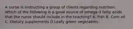 A nurse is instructing a group of clients regarding nutrition. Which of the following is a good source of omega-3 fatty acids that the nurse should include in the teaching? A. Fish B. Corn oil C. Dietary supplements D.Leafy green vegetables