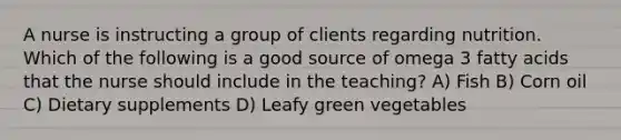 A nurse is instructing a group of clients regarding nutrition. Which of the following is a good source of omega 3 fatty acids that the nurse should include in the teaching? A) Fish B) Corn oil C) Dietary supplements D) Leafy green vegetables