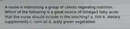 A nurse is instructing a group of clients regarding nutrition. Which of the following is a good source of Omega3 fatty acids that the nurse should include in the teaching? a. fish b. dietary supplements c. corn oil d. leafy green vegetables