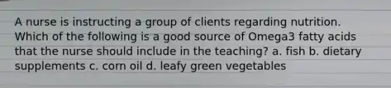A nurse is instructing a group of clients regarding nutrition. Which of the following is a good source of Omega3 fatty acids that the nurse should include in the teaching? a. fish b. dietary supplements c. corn oil d. leafy green vegetables