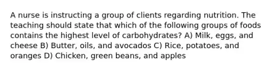 A nurse is instructing a group of clients regarding nutrition. The teaching should state that which of the following groups of foods contains the highest level of carbohydrates? A) Milk, eggs, and cheese B) Butter, oils, and avocados C) Rice, potatoes, and oranges D) Chicken, green beans, and apples