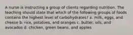 A nurse is instructing a group of clients regarding nutrition. The teaching should state that which of the following groups of foods contains the highest level of carbohydrates? a. milk, eggs, and cheese b. rice, potatoes, and oranges c. butter, oils, and avocados d. chicken, green beans, and apples