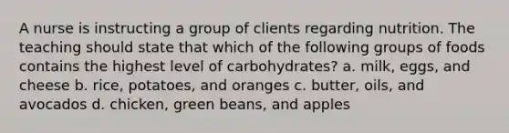 A nurse is instructing a group of clients regarding nutrition. The teaching should state that which of the following groups of foods contains the highest level of carbohydrates? a. milk, eggs, and cheese b. rice, potatoes, and oranges c. butter, oils, and avocados d. chicken, green beans, and apples